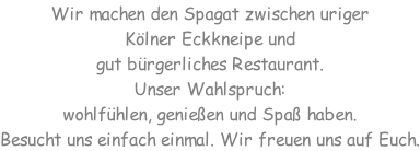 Wir machen den Spagat zwischen uriger  Kölner Eckkneipe und  gut bürgerliches Restaurant. Unser Wahlspruch:  wohlfühlen, genießen und Spaß haben. Besucht uns einfach einmal. Wir freuen uns auf Euch.