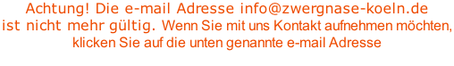 Achtung! Die e-mail Adresse info@zwergnase-koeln.de ist nicht mehr gültig. Wenn Sie mit uns Kontakt aufnehmen möchten,  klicken Sie auf die unten genannte e-mail Adresse
